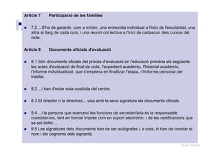 Roser Canals
Article 7 Participació de les famílies
7.2 ...S'ha de garantir, com a mínim, una entrevista individual a l'inici de l'escolaritat, una
altra al llarg de cada curs, i una reunió col·lectiva a l'inici de cadascun dels cursos del
cicle.
Article 8 Documents oficials d'avaluació
8.1 Són documents oficials del procés d'avaluació en l'educació primària els següents:
les actes d'avaluació de final de cicle, l'expedient acadèmic, l'historial acadèmic,
l'informe individualitzat, que s'emplena en finalitzar l'etapa, i l'informe personal per
trasllat.
8.2 ...i han d'estar sota custòdia del centre.
8.3 EI director o la directora... visa amb la seva signatura els documents oficials.
8.4 ...i la persona que exerceixi les funcions de secretari/ària és la responsable
custodiar-los, tant en format imprès com en suport electrònic, i de les certificacions que
se sol·licitin. ..
8.5 Les signatures dels documents han de ser autògrafes i, a sota, hi han de constar el
nom i els cognoms dels signants.
 