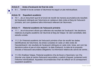 Roser Canals
Article 9 Actes d'avaluació de final de cicle
9.1.. . També hi ha de constar si l'alumne/a ha seguit un pla individualitzat.
Article 10 Expedient acadèmic
10.1 ...és un document que té la funció de recollir de manera acumulativa els resultats
de l'avaluació obtinguts per l'alumne/a en cadascun dels cicles al llarg de l'educació
primària, així com qualsevol altra informació rellevant de l'alumne/a.
Article 11 Historial acadèmic de l'educació primària
11.1 ...és el document oficial que reflecteix els resultats de l'avaluació i les decisions
relatives al progrés acadèmic de l'alumnat al llarg de l'etapa i té valor acreditatiu dels
estudis cursats.
11.2 En l'historial acadèmic de l'educació primària s'han de recollir les dades
identificatives de l'alumne/a, les àrees cursades en cada un dels cicles de
l'escolarització i els resultats de l'avaluació obtinguts en cada cicle i àrea, així com les
decisions sobre el pas al cicle següent i la data d'adopció, la data de la proposta
d'accés a l'educació secundària obligatòria i la informació relativa als canvis de centre...
11.3 En finalitzar l'etapa, l'historial acadèmic s'ha de lliurar a l'alumne/a i se n'ha
d'enviar una còpia al centre d'educació secundària, a petició d'aquest, juntament amb
l'informe individualitzat. Aquestes circumstàncies s'han de reflectir en el corresponent
expedient acadèmic
 