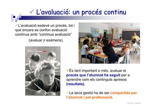 Roser Canals
L’avaluació: un procés continuL’avaluació: un procés continu
L’avaluació esdevé un procés, tot i
que encara es confon avaluació
contínua amb “contínua avaluació”
(avaluar = exàmens).
És tant important o més, avaluar el
procés que l’alumnat ha seguit per a
aprendre com els continguts apresos
(resultats).
La seva gestió ha de ser compartida per
l’alumnat i pel professorat.
 