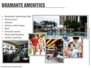 BRAMANTE AMENITIES 
* For training purposes only. Plans, pricing and details subject to change without prior notice. 
•Bramante Swimming Pool 
•Tennis court 
•Schools 
•Various retail shops 
•Gym 
•Function rooms 
•Parks and Gazebos 
•Visitor’s parking 
For Announcement Purposes Only  
