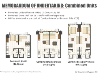 MEMORANDUM OF UNDERTAKING: Combined Units 
* For training purposes only. Plans, pricing and details subject to change without prior notice. 
•Combined units will result to two (2) Contract to Sell 
•Combined Units shall not be transferred/ sold separately 
•Will be annotated at the back of Condominium Certificate of Title (CCT) 
Combined Studio Deluxe 
(46.94sqm) 
Combined Studio Premiere 
(60.16sqm) 
Combined Studio 
(42.07sqm) 
For Announcement Purposes Only  