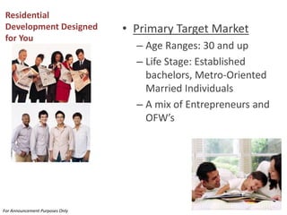 Residential Development Designed for You 
•Primary Target Market 
–Age Ranges: 30 and up 
–Life Stage: Established bachelors, Metro-Oriented Married Individuals 
–A mix of Entrepreneurs and OFW’s 
For Announcement Purposes Only  
