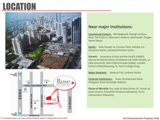 Near major institutions: 
Commercial Centers: SM Megamall, Shangri-la Plaza Mall, The Podium, Robinson’s Galleria, Metrowalk, Ortigas Home Depot 
Hotels : Edsa Shangri-la, Crowne Plaza, Holiday Inn, Discovery Suites, Oakwood Premier Suites 
Schools: University of Asia and the Pacific (UA&P), Ateneo de Manila School of Medicine & Public Health, La Salle Greenhills, Saint Pedro Poveda College, Lourdes School of Mandaluyong, St. Paul’s College Pasig 
Major Hospitals: Medical City, Cardinal Santos 
Financial Institutions: Asian Development Bank, Philippine Stock Exchange (Tektite) 
Places of Worship: Our Lady of Edsa Shrine, St. Francis of Assisi Church, Greenhills Christian Fellowship, Christ Commission Fellowship 
LOCATION 
* For training purposes only. Plans, pricing and details subject to change without prior notice. 
For Announcement Purposes Only  