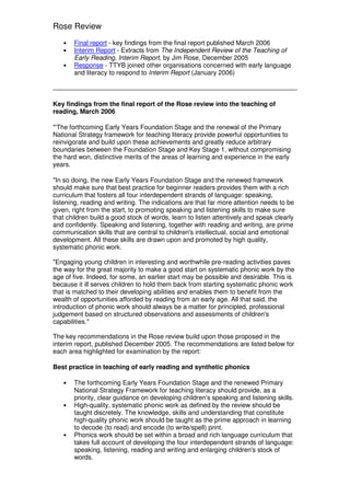 Rose Review
   •   Final report - key findings from the final report published March 2006
   •   Interim Report - Extracts from The Independent Review of the Teaching of
       Early Reading, Interim Report, by Jim Rose, December 2005
   •   Response - TTYB joined other organisations concerned with early language
       and literacy to respond to Interim Report (January 2006)



Key findings from the final report of the Rose review into the teaching of
reading, March 2006

"'The forthcoming Early Years Foundation Stage and the renewal of the Primary
National Strategy framework for teaching literacy provide powerful opportunities to
reinvigorate and build upon these achievements and greatly reduce arbitrary
boundaries between the Foundation Stage and Key Stage 1, without compromising
the hard won, distinctive merits of the areas of learning and experience in the early
years.

"In so doing, the new Early Years Foundation Stage and the renewed framework
should make sure that best practice for beginner readers provides them with a rich
curriculum that fosters all four interdependent strands of language: speaking,
listening, reading and writing. The indications are that far more attention needs to be
given, right from the start, to promoting speaking and listening skills to make sure
that children build a good stock of words, learn to listen attentively and speak clearly
and confidently. Speaking and listening, together with reading and writing, are prime
communication skills that are central to children's intellectual, social and emotional
development. All these skills are drawn upon and promoted by high quality,
systematic phonic work.

"Engaging young children in interesting and worthwhile pre-reading activities paves
the way for the great majority to make a good start on systematic phonic work by the
age of five. Indeed, for some, an earlier start may be possible and desirable. This is
because it ill serves children to hold them back from starting systematic phonic work
that is matched to their developing abilities and enables them to benefit from the
wealth of opportunities afforded by reading from an early age. All that said, the
introduction of phonic work should always be a matter for principled, professional
judgement based on structured observations and assessments of children's
capabilities."

The key recommendations in the Rose review build upon those proposed in the
interim report, published December 2005. The recommendations are listed below for
each area highlighted for examination by the report:

Best practice in teaching of early reading and synthetic phonics

   •   The forthcoming Early Years Foundation Stage and the renewed Primary
       National Strategy Framework for teaching literacy should provide, as a
       priority, clear guidance on developing children's speaking and listening skills.
   •   High-quality, systematic phonic work as defined by the review should be
       taught discretely. The knowledge, skills and understanding that constitute
       high-quality phonic work should be taught as the prime approach in learning
       to decode (to read) and encode (to write/spell) print.
   •   Phonics work should be set within a broad and rich language curriculum that
       takes full account of developing the four interdependent strands of language:
       speaking, listening, reading and writing and enlarging children's stock of
       words.
 