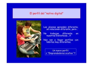El perfil del “nativo digital”
Los jóvenes aprenden diferente,
se relacionan diferente, pero…
No trabajan diferente en
nuestras bibliotecas….!!!
Nos van a llegar perfiles con
hábitos muy diferentes.
Un nuevo perfil:
¿ “Emprendedores ocultos “?
 