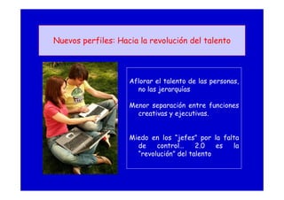 Nuevos perfiles: Hacia la revolución del talento
Aflorar el talento de las personas,
no las jerarquías
Menor separación entre funciones
creativas y ejecutivas.
Miedo en los “jefes” por la falta
de control… 2.0 es la
“revolución” del talento
 