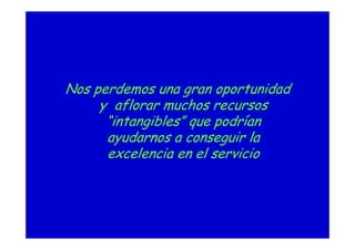 Nos perdemos una gran oportunidad
y aflorar muchos recursos
“intangibles” que podrían
ayudarnos a conseguir la
excelencia en el servicio
 