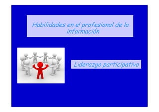Habilidades en el profesional de la
información
Liderazgo participativo
 