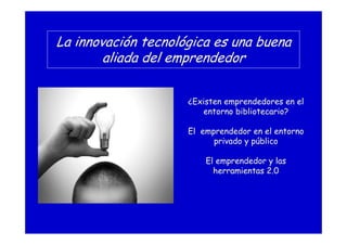 La innovación tecnológica es una buena
aliada del emprendedor
¿Existen emprendedores en el
entorno bibliotecario?
El emprendedor en el entorno
privado y público
El emprendedor y las
herramientas 2.0
 