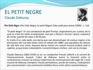 EL PETIT NEGRE
Claude Debussy
The little Nigar (The little Negro, Le petit Nègre) Cake-walk pour piano (1909) - L. 114

  “El petit Negre” és una composició de petit format, originalment per a piano, de la
  qual se n'han fet molts arranjaments, com per a flauta o clarinet i piano, orquestra
  de corda, quartet de saxos o de flautes.
  Es tracta d’un cake-walk, una dansa que van desenvolupar els esclaus negres a les
  plantacions del sud dels Estats Units al voltant del 1880 i que parodiava les danses
  de saló dels seus amos. Aquesta dansa manté una relació musical evident amb el
  ragtime, ja que tenen antecedents i característiques similars, com ara la síncope.

  Claude Debussy (1862-1918) va ser un compositor francès adherit a la corrent de
  l'Impressionisme musical. L’obra de Debussy marca la transició entre el
  romanticisme musical i la música modernista de començaments del segle XX. L’estil
  musical de Debussy incorpora l'escala pentatònica, acords de novena, modulacions
  poc convencionals i una construcció melòdica lliure, entre altres característiques.
 