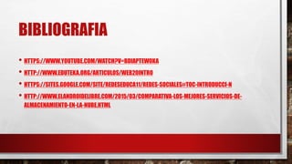 BIBLIOGRAFIA
• HTTPS://WWW.YOUTUBE.COM/WATCH?V=BDIAPTEW0KA
• HTTP://WWW.EDUTEKA.ORG/ARTICULOS/WEB20INTRO
• HTTPS://SITES.GOOGLE.COM/SITE/REDESEDUCA11/REDES-SOCIALES#TOC-INTRODUCCI-N
• HTTP://WWW.ELANDROIDELIBRE.COM/2015/03/COMPARATIVA-LOS-MEJORES-SERVICIOS-DE-
ALMACENAMIENTO-EN-LA-NUBE.HTML
 