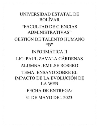 UNIVERSIDAD ESTATAL DE
BOLÍVAR
“FACULTAD DE CIENCIAS
ADMINISTRATIVAS”
GESTIÓN DE TALENTO HUMANO
“B”
INFORMÁTICA II
LIC: PAUL ZAVALA CÁRDENAS
ALUMNA. EMILSE ROSERO
TEMA: ENSAYO SOBRE EL
IMPACTO DE LA EVOLUCIÓN DE
LA WEB
FECHA DE ENTREGA:
31 DE MAYO DEL 2023.
 