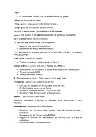 Capas
 El propósito es dividir todos los requerimientos en grupos:
– Grupo de transporte de datos.
– Grupo para el empaquetamiento de los mensajes.
– Grupo para las aplicaciones de usuario final...
– A cada grupo de tareas relacionadas se le llama capa
Modelo OSI: MODELO DE INTERCONEXIÓN DE SISTEMA ABIERTOS
Es el de proporcionar a los Fabricantes:
Un conjunto de ESTANDARES con el propósito:
 Asegurar una mayor Compatibilidad.
 Desarrollar una mayor Interoperabilidad.
Todo esto entre los distintos tipos de TECNOLOGISAS DE RED de diversos
PROVEEDORES
Nivel Físico: Transmisión Binaria:
 Cables, conectores, voltajes, equipos Capa 1
Enlace de Datos: Control de Errores, Acceso a los Medios:
 Transferencia de las Tramas a través de los medios de comunicación.
 Direccionamiento MAC.
 Entrega del Mejor Esfuerzo.
IP: Direccionamiento Lógico, Determinación de la Mejor Ruta
Transporte.- Conexión de Extremo a Extremo:
 Se ocupa de aspectos de Transportes entre los host.
 Confiabilidad de transporte de Datos.
 Establece, mantiene, termina, Circuitos virtuales.
 Control de Flujo de Información y Recuperación.
Sesión.- Comunicación entre Hosts:
Establece, administra, y termina las sesiones entre aplicaciones y capa
Inferiores.
Presentación.- Representación de los Datos:
 Garantiza que los datos sean legibles, para el sistema receptor y
transmisor.
 Se encarga de dar Formato a los DATOS.
 Negocia la Sintaxis de transferencia de DATOS para la capa de
Aplicación.
 Aplicación: Interfaz de Usuario Final:
 