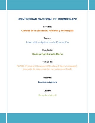 UNIVERSIDAD NACIONAL DE CHIMBORAZO
Facultad:
Ciencias de la Educación, Humanas y Tecnologías
Carrera:
Informática Aplicada a la Educación
Estudiante:
Rosero Bonilla Inés María
Trabajo de:
PL/SQL (Procedural Language/Structured Query Language) -
Lenguaje de programación incrustado en Oracle
Docente:
Leonardo Ayavaca
Cátedra:
Base de datos II
 