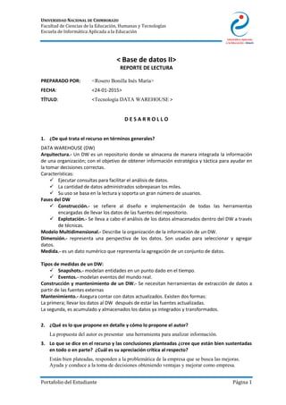 UNIVERSIDAD NACIONAL DE CHIMBORAZO
Facultad de Ciencias de la Educación, Humanas y Tecnologías
Escuela de Informática Aplicada a la Educación
Portafolio del Estudiante Página 1
< Base de datos II>
REPORTE DE LECTURA
PREPARADO POR: <Rosero Bonilla Inés María>
FECHA: <24-01-2015>
TÍTULO: <Tecnología DATA WAREHOUSE >
D E S A R R O L L O
1. ¿De qué trata el recurso en términos generales?
DATA WAREHOUSE (DW)
Arquitectura.- Un DW es un repositorio donde se almacena de manera integrada la información
de una organización; con el objetivo de obtener información estratégica y táctica para ayudar en
la tomar decisiones correctas.
Características:
 Ejecutar consultas para facilitar el análisis de datos.
 La cantidad de datos administrados sobrepasan los miles.
 Su uso se basa en la lectura y soporta un gran número de usuarios.
Fases del DW
 Construcción.- se refiere al diseño e implementación de todas las herramientas
encargadas de llevar los datos de las fuentes del repositorio.
 Explotación.- Se lleva a cabo el análisis de los datos almacenados dentro del DW a través
de técnicas.
Modelo Multidimensional.- Describe la organización de la información de un DW.
Dimensión.- representa una perspectiva de los datos. Son usadas para seleccionar y agregar
datos.
Medida.- es un dato numérico que representa la agregación de un conjunto de datos.
Tipos de medidas de un DW:
 Snapshots.- modelan entidades en un punto dado en el tiempo.
 Eventos.- modelan eventos del mundo real.
Construcción y mantenimiento de un DW.- Se necesitan herramientas de extracción de datos a
partir de las fuentes externas
Mantenimiento.- Asegura contar con datos actualizados. Existen dos formas:
La primera; llevar los datos al DW después de estar las fuentes actualizadas.
La segunda, es acumulado y almacenados los datos ya integrados y transformados.
2. ¿Qué es lo que propone en detalle y cómo lo propone el autor?
La propuesta del autor es presentar una herramienta para analizar información.
3. Lo que se dice en el recurso y las conclusiones planteadas ¿cree que están bien sustentadas
en todo o en parte? ¿Cuál es su apreciación crítica al respecto?
Están bien plateadas, responden a la problemática de la empresa que se busca las mejoras.
Ayuda y conduce a la toma de decisiones obteniendo ventajas y mejorar como empresa.
 