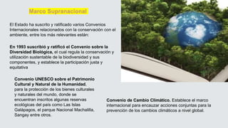 Marco Supranacional
En 1993 suscribió y ratificó el Convenio sobre la
Diversidad Biológica, el cual regula la conservación y
utilización sustentable de la biodiversidad y sus
componentes, y establece la participación justa y
equitativa
Convenio UNESCO sobre el Patrimonio
Cultural y Natural de la Humanidad,
para la protección de los bienes culturales
y naturales del mundo, donde se
encuentran inscritos algunas reservas
ecológicas del país como Las Islas
Galápagos, el parque Nacional Machalilla,
Sangay entre otros.
Convenio de Cambio Climático. Establece el marco
internacional para encauzar acciones conjuntas para la
prevención de los cambios climáticos a nivel global.
El Estado ha suscrito y ratificado varios Convenios
Internacionales relacionados con la conservación con el
ambiente, entre los más relevantes están:
 