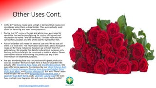 Other Uses Cont.
• In the 17th century, roses were so high in demand that royals even
considered using them as legal tender. They were actually used
often for bartering and even some payments.
• During the 15th century, the red and white roses were used to
symbolize the two factions fighting for control of England and
resulted in the name “War of the Roses.” The red rose was the
symbol for Lancaster, and the white was the symbol for York.
• Nature’s Garden sells roses for external use only. We do not sell
them as a food item. The information above talks about how great
roses are for many industries, however we only sell them for
external use. We provide this data for educational purposes only.
Nothing in this article is to be construed as medical advice. Please
consult your doctor before using this product or any of this
information for treatment purposes.
• Are you wondering how you can purchase this great product as
soon as possible? We have it right here at Nature’s Garden! We
actually offer Dried Pink Rose Petals and Dried Red Rose Buds! We
even offer some awesome free recipes like our Mood Enhance Bath
Melts, Perfectly Pampered Shaving Soap, Envelope Satchet, Rose
Violet Bath Melts, and Passion Massage Oil. But wait! There’s even
more recipes! We also have Burgundy Rose Bath Milk Soak, a
Lavender Sage Bath Bomb, and a Lavender Luxury Soap! We even
have multiple rose fragrance oils and even rose shaped molds!
www.naturesgardencandles.com
 
