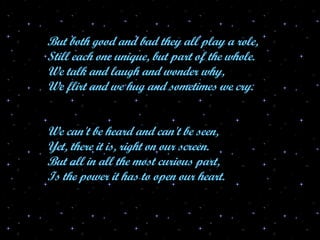 But both good and bad they all play a role, Still each one unique, but part of the whole. We talk and laugh and wonder why, We flirt and we hug and sometimes we cry. We can't be heard and can't be seen, Yet, there it is, right on our screen. But all in all the most curious part, Is the power it has to open our heart. 
