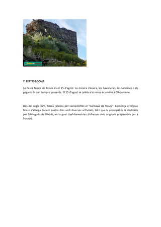 7. FESTES LOCALS

La Festa Major de Roses és el 15 d'agost. La música clàssica, les havaneres, les sardanes i els
gegants hi són sempre presents. El 15 d'agost se celebra la missa ecumènica Oikoumene.



Des del segle XVII, Roses celebra per carnestoltes el "Carnaval de Roses". Comença el Dijous
Gras i s'allarga durant quatre dies amb diverses activitats, tot i que la principal és la desfilada
per l'Avinguda de Rhode, en la qual s'exhibeixen les disfresses més originals preparades per a
l'ocasió.
 