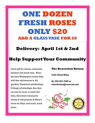 ONE DOZEN
          FRESH ROSES
            ONLY $20
          ADD A GLASS VASE FOR $9

     Delivery: April 1st & 2nd

Help Support Your Community

Great gift for clients, customers,   The Beaverton Rotary
families and loved ones. Bene-
                                     Call: Chris Winn
fits local Washington county kids
with free dictionaries to 4th        At: 503.953.3280 or
graders, Vocational scholarships,    chriskwinn@comcast.net
College scholarships, free den-
tal care for local, in need chil-
dren, Education training for
young at risk parents, St Mary’s
home for Boys, and much, much
more...
 