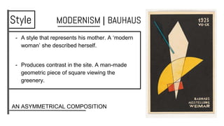 - A style that represents his mother. A ‘modern
woman’ she described herself.
- Produces contrast in the site. A man-made
geometric piece of square viewing the
greenery.
Style MODERNISM | BAUHAUS
AN ASYMMETRICAL COMPOSITION
 