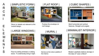 A
R
C
H
I
E
L
E
M
E
N
T
S
| CUBIC SHAPES || FLAT ROOF |
| LARGE WINDOWS |
| SIMPLISTIC FORM |
Floor-to-ceiling windows or sliding
doors. To extensively bring in light.
Decor or details not relevant to the
overall design.
Pushes the envelope on
roof design.
Bold horizontal and vertical
features. Straight and angled.
| MURAL |
| MINIMALIST INTERIOR |
Serves as the colour palette of
the interior.
Modern aesthetic believe strongly in
the idea of “Less is More”!
 