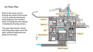 1st Floor Plan
Entry to the house can be
through the centre of the house
or by an external ceremonial
ramp leading to the northern
deck or through the rear kitchen
( indicated by the blue arrow ).
The open plan kitchen ,dining
and living areas open out to the
deck, while the bedrooms are
placed on the east.
 