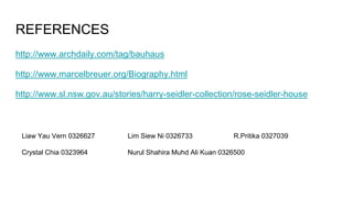 REFERENCES
http://www.archdaily.com/tag/bauhaus
http://www.marcelbreuer.org/Biography.html
http://www.sl.nsw.gov.au/stories/harry-seidler-collection/rose-seidler-house
Liaw Yau Vern 0326627 Lim Siew Ni 0326733 R.Pritika 0327039
Crystal Chia 0323964 Nurul Shahira Muhd Ali Kuan 0326500
 