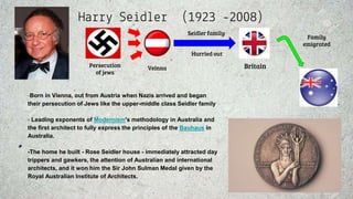 Harry Seidler (1923 -2008)
-Born in Vienna, out from Austria when Nazis arrived and began
their persecution of Jews like the upper-middle class Seidler family
- Leading exponents of Modernism's methodology in Australia and
the first architect to fully express the principles of the Bauhaus in
Australia.
-The home he built - Rose Seidler house - immediately attracted day
trippers and gawkers, the attention of Australian and international
architects, and it won him the Sir John Sulman Medal given by the
Royal Australian Institute of Architects.
Veinna Britain
Seidler family
Persecution
of jews
Family
emigrated
Hurried out
 