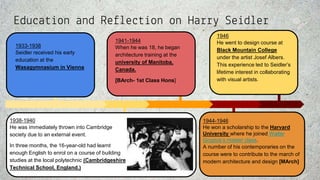 Education and Reflection on Harry Seidler
1933-1938
Seidler received his early
education at the
Wasagymnasium in Vienna
1938-1940
He was immediately thrown into Cambridge
society due to an external event.
In three months, the 16-year-old had learnt
enough English to enrol on a course of building
studies at the local polytechnic (Cambridgeshire
Technical School, England.)
1941-1944
When he was 18, he began
architecture training at the
university of Manitoba,
Canada.
[BArch- 1st Class Hons]
1944-1946
He won a scholarship to the Harvard
University where he joined Walter
Gropius’s master class.
A number of his contemporaries on the
course were to contribute to the march of
modern architecture and design [MArch]
1946
He went to design course at
Black Mountain College
under the artist Josef Albers.
This experience led to Seidler’s
lifetime interest in collaborating
with visual artists.
 