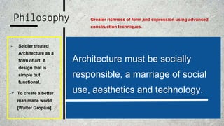 Philosophy
- Seidler treated
Architecture as a
form of art. A
design that is
simple but
functional.
Architecture must be socially
responsible, a marriage of social
use, aesthetics and technology.- To create a better
man made world
[Walter Gropius].
Greater richness of form and expression using advanced
construction techniques.
 