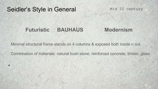 Seidler’s Style in General
Futuristic BAUHAUS Modernism
Minimal structural frame stands on 4 columns & exposed both inside n out.
Combination of materials: natural bush stone, reinforced concrete, timber, glass
Mid 20 century
 