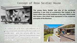 Concept of Rose Seidler House
The young Harry Seidler was one of the architects
exploring a new kind of architecture that looked to the
future rather than to the traditions of the past. Which made
this house a first direct local expression of the modernist
principles of the Bauhaus.
The rectilinear form of the house is quite deliberate to be in
strong contrast to the natural form of the land. I prefer to see
beautiful nature – green trees and grass offset by a man-
made geometric square. I think that contrast between nature
and what is built is to me a source of what we call a tension -
Harry Seidler, 1952
 