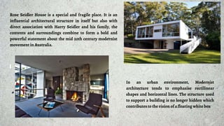 Rose Seidler House is a special and fragile place. It is an
influential architectural structure in itself but also with
direct association with Harry Seidler and his family, the
contents and surroundings combine to form a bold and
powerful statement about the mid 20th century modernist
movement in Australia.
In an urban environment, Modernist
architecture tends to emphasise rectilinear
shapes and horizontal lines. The structure used
to support a building is no longer hidden which
contributesto the vision of a floating white box
 