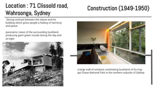 Location : 71 Clissold road,
Wahroonga, Sydney
a large wall of windows overlooking bushland of Ku-ring-
gai Chase National Park in the northern suburbs of Sydney
Construction (1949-1950)
Strong contrast between the nature and his
building which gives people a feeling of harmony
and peace
panoramic views of the surrounding bushland,
producing giant green murals during the day and
at night
 