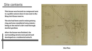 Site contexts
This house was located on compound next
to a public nature since it was next to Ku-
Ring-Gai Chase reserve.
The site had been used to mine pottery
clay,and was considered very remote -
being at the end of a dirt road through
market gardens
After the house was finished, the
surrounding streets were paved and
developed as a residential suburb.
Site Plan
 