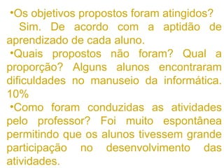 Os objetivos propostos foram atingidos? Sim. De acordo com a aptidão de aprendizado de cada aluno. Quais propostos não foram? Qual a proporção? Alguns alunos encontraram dificuldades no manuseio da informática. 10% Como foram conduzidas as atividades pelo professor? Foi muito espontânea permitindo que os alunos tivessem grande participação no desenvolvimento das atividades. 