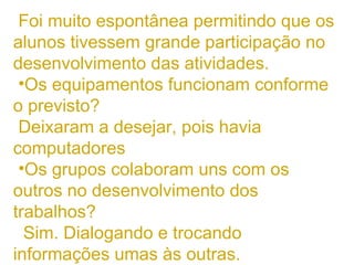 Foi muito espontânea permitindo que os alunos tivessem grande participação no desenvolvimento das atividades. Os equipamentos funcionam conforme o previsto? Deixaram a desejar, pois havia computadores  Os grupos colaboram uns com os outros no desenvolvimento dos trabalhos? Sim. Dialogando e trocando informações umas às outras. com mau funcionamento 