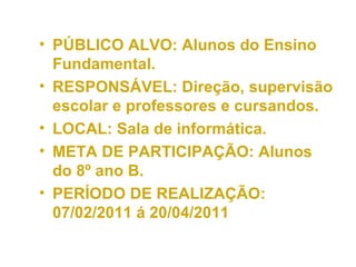 PÚBLICO ALVO: Alunos do Ensino Fundamental. RESPONSÁVEL: Direção, supervisão escolar e professores e cursandos. LOCAL: Sala de informática. META DE PARTICIPAÇÃO: Alunos do 8º ano B. PERÍODO DE REALIZAÇÃO: 07/02/2011 á 20/04/2011 