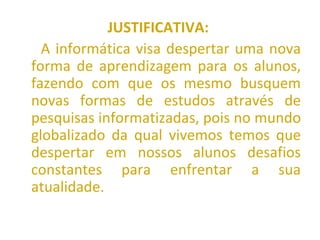 JUSTIFICATIVA:   A informática visa despertar uma nova forma de aprendizagem para os alunos, fazendo com que os mesmo busquem novas formas de estudos através de pesquisas informatizadas, pois no mundo globalizado da qual vivemos temos que despertar em nossos alunos desafios constantes para enfrentar a sua atualidade. 