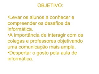 OBJETIVO: Levar os alunos a conhecer e compreender os desafios da informática. A importância de interagir com os colegas e professores objetivando uma comunicação mais ampla. Despertar o gosto pela aula de informática. 
