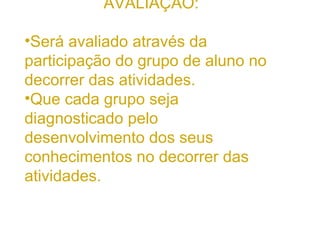 AVALIAÇÃO: Será avaliado através da participação do grupo de aluno no decorrer das atividades. Que cada grupo seja diagnosticado pelo desenvolvimento dos seus conhecimentos no decorrer das atividades.  