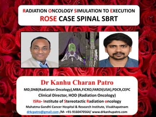 RADIATION ONCOLOGY SIMULATION TO EXECUTION
ROSE CASE SPINAL SBRT
5/16/2024 1
Dr Kanhu Charan Patro
MD,DNB(Radiation Oncology),MBA,FICRO,FAROI(USA),PDCR,CEPC
Clinical Director, HOD (Radiation Oncology)
ISRo- Institute of Stereotactic Radiation oncology
Mahatma Gandhi Cancer Hospital & Research Institute, Visakhapatnam
drkcpatro@gmail.com /M- +91-9160470564/ www.drkanhupatro.com
 
