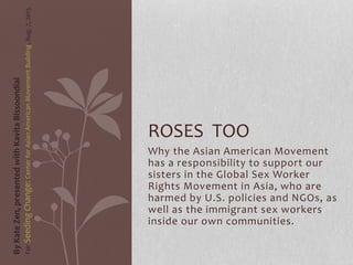 Why the Asian American Movement
has a responsibility to support our
sisters in the Global Sex Worker
Rights Movement in Asia, who are
harmed by U.S. policies and NGOs, as
well as the immigrant sex workers
inside our own communities.
ROSES TOO
ByKateZen,presentedwithKavitaBissoondial
ForSeedingChange:CenterforAsianAmericanMovementBuilding,Aug.7,2015
 
