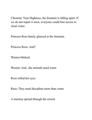 Chestnut: Your Highness, the fountain is falling apart. If
we do not repair it soon, everyone could lose access to
clean water.
Princess Rose barely glanced at the fountain.
Princess Rose: And?
Weston blinked.
Weston: And...the animals need water.
Rose rolled her eyes.
Rose: They need discipline more than water.
A murmur spread through the crowd.
 