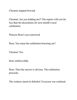 Chestnut stepped forward.
Chestnut: Are you kidding me?! The repairs will cost far
less than the decorations for next month's royal
celebration.
Princess Rose's eyes narrowed.
Rose: You mean the celebration honoring me?
Chestnut: Yes.
Rose smiled coldly.
Rose: Then the answer is obvious. The celebration
proceeds.
The workers stared in disbelief. Everyone was confused.
 