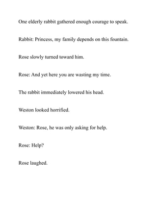 One elderly rabbit gathered enough courage to speak.
Rabbit: Princess, my family depends on this fountain.
Rose slowly turned toward him.
Rose: And yet here you are wasting my time.
The rabbit immediately lowered his head.
Weston looked horrified.
Weston: Rose, he was only asking for help.
Rose: Help?
Rose laughed.
 
