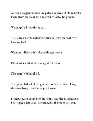 As she disappeared into the palace, a piece of stone broke
loose from the fountain and crashed onto the ground.
Water spilled into the street.
The animals watched their princess leave without even
looking back.
Weston: I didn't think she could get worse.
Chestnut stared at the damaged fountain.
Chestnut: Neither did I.
The grand hall of Bluelight is completely dark. Heavy
shadows hang over the empty throne.
Princess Rose struts into the room, and she is impatient.
She expects her usual servants, but the room is silent.
 