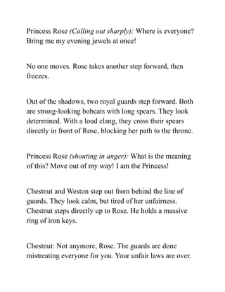 Princess Rose (Calling out sharply): Where is everyone?
Bring me my evening jewels at once!
No one moves. Rose takes another step forward, then
freezes.
Out of the shadows, two royal guards step forward. Both
are strong-looking bobcats with long spears. They look
determined. With a loud clang, they cross their spears
directly in front of Rose, blocking her path to the throne.
Princess Rose (shouting in anger): What is the meaning
of this? Move out of my way! I am the Princess!
Chestnut and Weston step out from behind the line of
guards. They look calm, but tired of her unfairness.
Chestnut steps directly up to Rose. He holds a massive
ring of iron keys.
Chestnut: Not anymore, Rose. The guards are done
mistreating everyone for you. Your unfair laws are over.
 