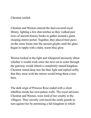 Chestnut smiled.
Chestnut and Weston entered the dust-covered royal
library, lighting a few dim torches as they walked past
rows of ancient history books to gather around a giant,
sleeping mirror portal. Together, they placed their paws
on the stone frame into the ancient glyphs until the glass
began to ripple with a faint, warm blue glow.
Weston looked at the light and whispered anxiously about
whether it would work since the next cat to come through
the gateway would inherit a completely ruined kingdom.
Chestnut stared deep into the blue light and replied softly
that they must wish the mirror would bring them a true
hero.
The dark reign of Princess Rose ended with a silent
rebellion inside her own palace walls. The royal advisors,
Chestnut and Weston, were tired of her cruelty to the
villagers. They secretly convinced the castle guards to
turn against her by promising a fair kingdom in which
 